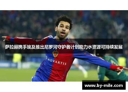 萨拉赫携手埃及推出尼罗河守护者计划助力水资源可持续发展