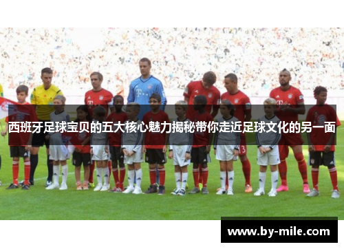 西班牙足球宝贝的五大核心魅力揭秘带你走近足球文化的另一面