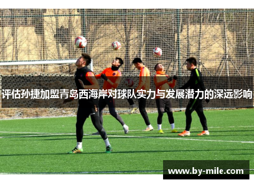 评估孙捷加盟青岛西海岸对球队实力与发展潜力的深远影响