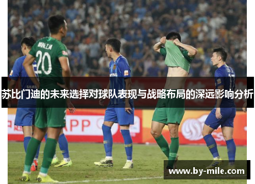 苏比门迪的未来选择对球队表现与战略布局的深远影响分析