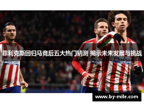 菲利克斯回归马竞后五大热门猜测 揭示未来发展与挑战