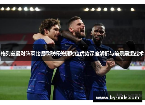 格列兹曼对阵莱比锡欧联杯关键对位优势深度解析与前景展望战术