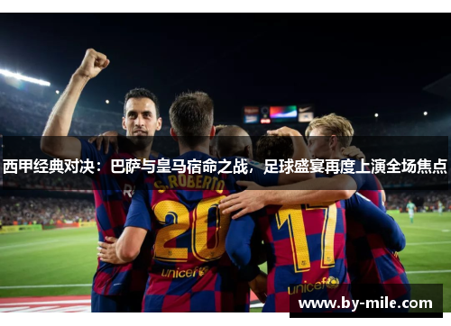西甲经典对决：巴萨与皇马宿命之战，足球盛宴再度上演全场焦点