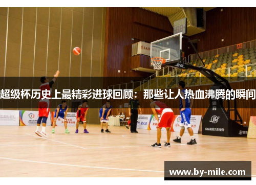 超级杯历史上最精彩进球回顾：那些让人热血沸腾的瞬间