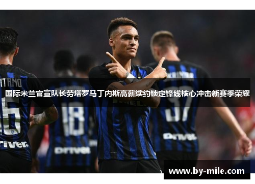 国际米兰官宣队长劳塔罗马丁内斯高薪续约锁定锋线核心冲击新赛季荣耀