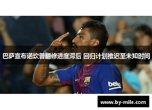 巴萨宣布诺坎普翻修进度滞后 回归计划推迟至未知时间