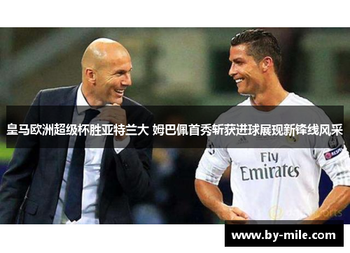 皇马欧洲超级杯胜亚特兰大 姆巴佩首秀斩获进球展现新锋线风采