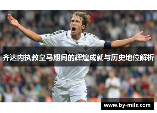 齐达内执教皇马期间的辉煌成就与历史地位解析